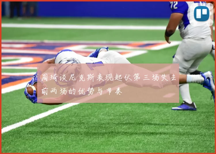 周琦谈尼克斯表现起伏第三场失去前两场的优势与节奏