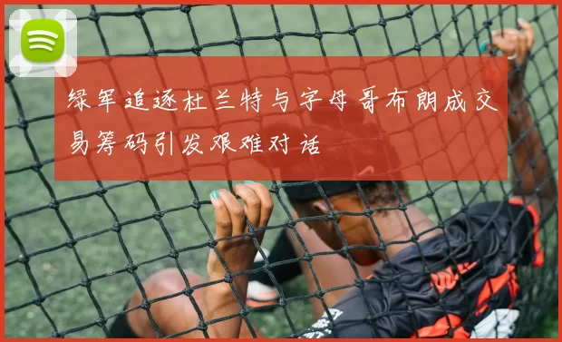 绿军追逐杜兰特与字母哥布朗成交易筹码引发艰难对话