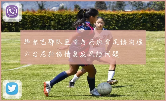 毕尔巴鄂队医将与西班牙足协沟通六台尼科伤情复发风险问题
