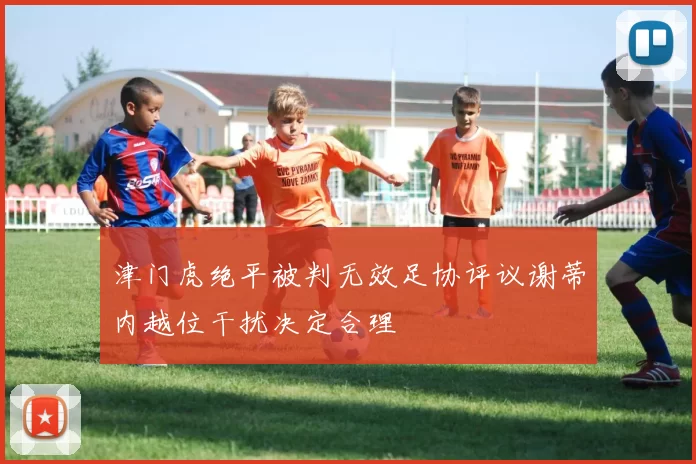 津门虎绝平被判无效足协评议谢蒂内越位干扰决定合理