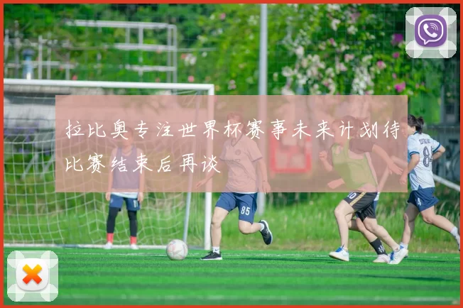 拉比奥专注世界杯赛事未来计划待比赛结束后再谈