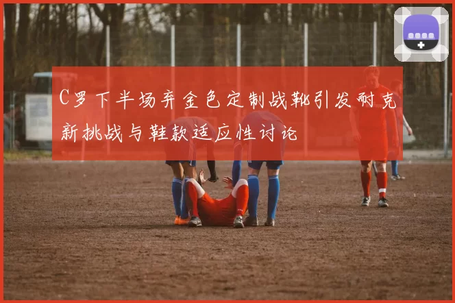 C罗下半场弃金色定制战靴引发耐克新挑战与鞋款适应性讨论