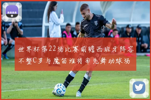 世界杯第22场比赛前瞻西班牙阵容不整C罗与魔笛谁将率先舞动球场