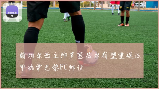 前切尔西主帅罗塞尼尔有望重返法甲执掌巴黎FC帅位