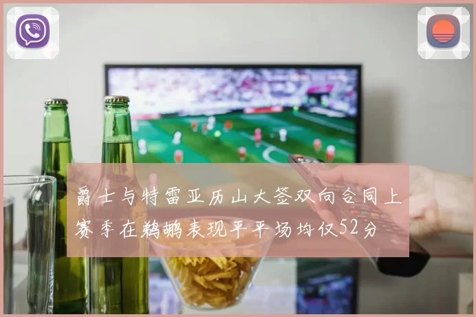 爵士与特雷亚历山大签双向合同上赛季在鹈鹕表现平平场均仅52分